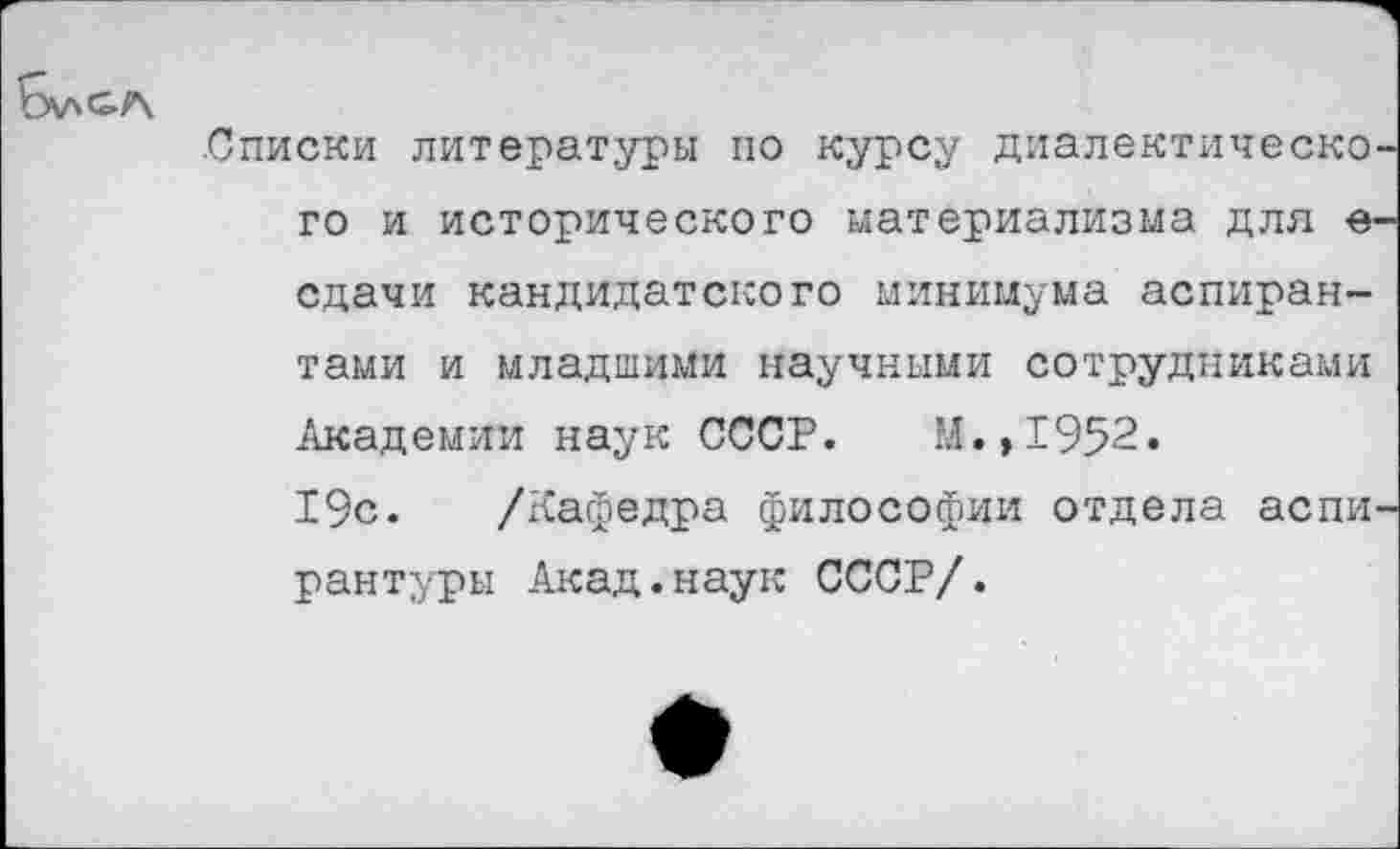 ﻿
.Списки литературы по курсу диалектическо го и исторического материализма для е сдачи кандидатского минимума аспирантами и младшими научными сотрудниками Академии наук СССР. М.,1952.
19с. /Кафедра философии отдела аспи рантуры Акад.наук СССР/.